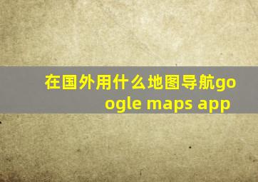 在国外用什么地图导航google maps app